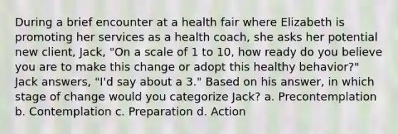 During a brief encounter at a health fair where Elizabeth is promoting her services as a health coach, she asks her potential new client, Jack, "On a scale of 1 to 10, how ready do you believe you are to make this change or adopt this healthy behavior?" Jack answers, "I'd say about a 3." Based on his answer, in which stage of change would you categorize Jack? a. Precontemplation b. Contemplation c. Preparation d. Action