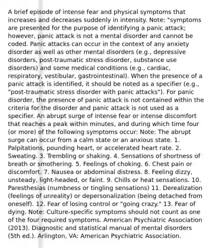 A brief episode of intense fear and physical symptoms that increases and decreases suddenly in intensity. Note: "symptoms are presented for the purpose of identifying a panic attack; however, panic attack is not a mental disorder and cannot be coded. Panic attacks can occur in the context of any anxiety disorder as well as other mental disorders (e.g., depressive disorders, post-traumatic stress disorder, substance use disorders) and some medical conditions (e.g., cardiac, respiratory, vestibular, gastrointestinal). When the presence of a panic attack is identified, it should be noted as a specifier (e.g., "post-traumatic stress disorder with panic attacks"). For panic disorder, the presence of panic attack is not contained within the criteria for the disorder and panic attack is not used as a specifier. An abrupt surge of intense fear or intense discomfort that reaches a peak within minutes, and during which time four (or more) of the following symptoms occur: Note: The abrupt surge can occur from a calm state or an anxious state. 1. Palpitations, pounding heart, or accelerated heart rate. 2. Sweating. 3. Trembling or shaking. 4. Sensations of shortness of breath or smothering. 5. Feelings of choking. 6. Chest pain or discomfort. 7. Nausea or abdominal distress. 8. Feeling dizzy, unsteady, light-headed, or faint. 9. Chills or heat sensations. 10. Paresthesias (numbness or tingling sensations) 11. Derealization (feelings of unreality) or depersonalization (being detached from oneself). 12. Fear of losing control or "going crazy." 13. Fear of dying. Note: Culture-specific symptoms should not count as one of the four required symptoms. American Psychiatric Association (2013). Diagnostic and statistical manual of mental disorders (5th ed.). Arlington, VA: American Psychiatric Association.