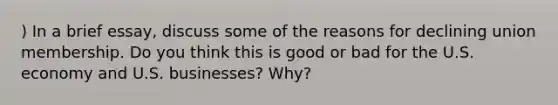 ) In a brief essay, discuss some of the reasons for declining union membership. Do you think this is good or bad for the U.S. economy and U.S. businesses? Why?