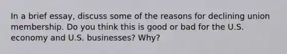 In a brief essay, discuss some of the reasons for declining union membership. Do you think this is good or bad for the U.S. economy and U.S. businesses? Why?