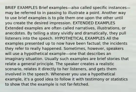 BRIEF EXAMPLES Brief examples—also called specific instances—may be referred to in passing to illustrate a point. Another way to use brief examples is to pile them one upon the other until you create the desired impression. EXTENDED EXAMPLES Extended examples are often called narratives, illustrations, or anecdotes. By telling a story vividly and dramatically, they pull listeners into the speech. HYPOTHETICAL EXAMPLES All the examples presented up to now have been factual; the incidents they refer to really happened. Sometimes, however, speakers will use a hypothetical example—one that describes an imaginary situation. Usually such examples are brief stories that relate a general principle. The speaker creates a realistic scenario, relates it directly to her listeners, and gets them involved in the speech. Whenever you use a hypothetical example, it's a good idea to follow it with testimony or statistics to show that the example is not far-fetched.