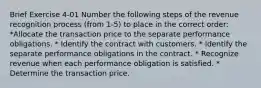 Brief Exercise 4-01 Number the following steps of the revenue recognition process (from 1-5) to place in the correct order: *Allocate the transaction price to the separate performance obligations. * Identify the contract with customers. * Identify the separate performance obligations in the contract. * Recognize revenue when each performance obligation is satisfied. * Determine the transaction price.