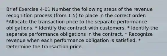 Brief Exercise 4-01 Number the following steps of the revenue recognition process (from 1-5) to place in the correct order: *Allocate the transaction price to the separate performance obligations. * Identify the contract with customers. * Identify the separate performance obligations in the contract. * Recognize revenue when each performance obligation is satisfied. * Determine the transaction price.