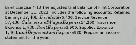 Brief Exercise 4-13 The adjusted trial balance of Flint Corporation at December 31, 2022, includes the following accounts: Retained Earnings 17,400, Dividends5,400, Service Revenue 37,400, Salaries and Wages Expense14,200, Insurance Expense 1,830, Rent Expense3,900, Supplies Expense 1,460, and Depreciation Expense980. Prepare an income statement for the year.