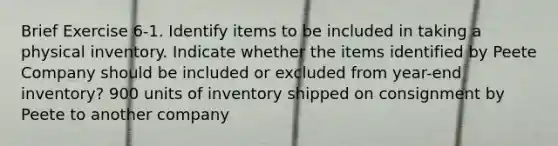 Brief Exercise 6-1. Identify items to be included in taking a physical inventory. Indicate whether the items identified by Peete Company should be included or excluded from year-end inventory? 900 units of inventory shipped on consignment by Peete to another company