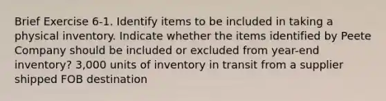 Brief Exercise 6-1. Identify items to be included in taking a physical inventory. Indicate whether the items identified by Peete Company should be included or excluded from year-end inventory? 3,000 units of inventory in transit from a supplier shipped FOB destination