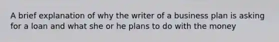 A brief explanation of why the writer of a business plan is asking for a loan and what she or he plans to do with the money