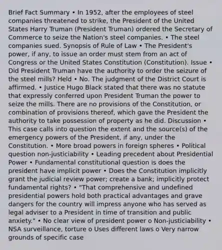 Brief Fact Summary • In 1952, after the employees of steel companies threatened to strike, the President of the United States Harry Truman (President Truman) ordered the Secretary of Commerce to seize the Nation's steel companies. • The steel companies sued. Synopsis of Rule of Law • The President's power, if any, to issue an order must stem from an act of Congress or the United States Constitution (Constitution). Issue • Did President Truman have the authority to order the seizure of the steel mills? Held • No. The judgment of the District Court is affirmed. • Justice Hugo Black stated that there was no statute that expressly conferred upon President Truman the power to seize the mills. There are no provisions of the Constitution, or combination of provisions thereof, which gave the President the authority to take possession of property as he did. Discussion • This case calls into question the extent and the source(s) of the emergency powers of the President, if any, under the Constitution. • More broad powers in foreign spheres • Political question non-justiciability • Leading precedent about Presidential Power • Fundamental constitutional question is does the president have implicit power • Does the Constitution implicitly grant the judicial review power; create a bank; implicitly protect fundamental rights? • "That comprehensive and undefined presidential powers hold both practical advantages and grave dangers for the country will impress anyone who has served as legal adviser to a President in time of transition and public anxiety." • No clear view of president power o Non-justiciability • NSA surveillance, torture o Uses different laws o Very narrow grounds of specific case