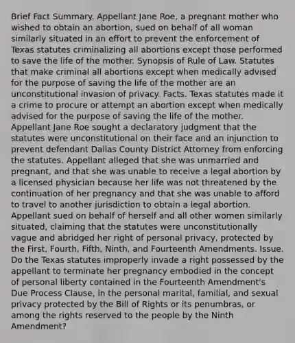 Brief Fact Summary. Appellant Jane Roe, a pregnant mother who wished to obtain an abortion, sued on behalf of all woman similarly situated in an effort to prevent the enforcement of Texas statutes criminalizing all abortions except those performed to save the life of the mother. Synopsis of Rule of Law. Statutes that make criminal all abortions except when medically advised for the purpose of saving the life of the mother are an unconstitutional invasion of privacy. Facts. Texas statutes made it a crime to procure or attempt an abortion except when medically advised for the purpose of saving the life of the mother. Appellant Jane Roe sought a declaratory judgment that the statutes were unconstitutional on their face and an injunction to prevent defendant Dallas County District Attorney from enforcing the statutes. Appellant alleged that she was unmarried and pregnant, and that she was unable to receive a legal abortion by a licensed physician because her life was not threatened by the continuation of her pregnancy and that she was unable to afford to travel to another jurisdiction to obtain a legal abortion. Appellant sued on behalf of herself and all other women similarly situated, claiming that the statutes were unconstitutionally vague and abridged her right of personal privacy, protected by the First, Fourth, Fifth, Ninth, and Fourteenth Amendments. Issue. Do the Texas statutes improperly invade a right possessed by the appellant to terminate her pregnancy embodied in the concept of personal liberty contained in the Fourteenth Amendment's Due Process Clause, in the personal marital, familial, and sexual privacy protected by the Bill of Rights or its penumbras, or among the rights reserved to the people by the Ninth Amendment?