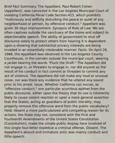 Brief Fact Summary. The Appellant, Paul Robert Cohen (Appellant), was convicted in the Los Angeles Municipal Court of violating California Penal Code Section:415, which prohibits "maliciously and willfully disturbing the peace or quiet of any neighborhood or person, by offensive conduct." Appellant was given 30 days imprisonment. Synopsis of Rule of Law. We are often captives outside the sanctuary of the home and subject to objectionable speech. The ability of government to shut off discourse solely to protect others from hearing it is dependent upon a showing that substantial privacy interests are being invaded in an essentially intolerable manner. Facts. On April 26, 1968, the Appellant was observed in the Los Angeles County Courthouse, in the corridor outside the municipal court, wearing a jacket bearing the words "Fluck the Draft." The Appellant did not engage in, or threaten to engage in, nor did anyone as the result of his conduct in fact commit or threaten to commit any act of violence. The Appellant did not make any loud or unusual noise, nor was there any evidence that he uttered any sound prior to his arrest. Issue. Whether California can excise, as "offensive conduct," one particular scurrilous epithet from the public discourse, either upon the theory that its use is inherently likely to cause violent reaction or upon a more general assertion that the States, acting as guardians of public morality, may properly remove this offensive word from the public vocabulary? Held. Absent a more particularized and compelling reason for its actions, the State may not, consistent with the First and Fourteenth Amendments of the United States Constitution (Constitution), make the simple public display here involved of this single four-letter expletive a criminal offense. Dissent. The Appellant's absurd and immature antic was mainly conduct and little speech.