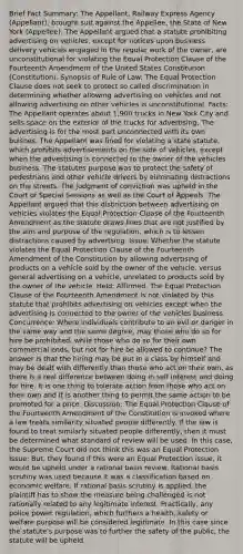 Brief Fact Summary: The Appellant, Railway Express Agency (Appellant), brought suit against the Appellee, the State of New York (Appellee). The Appellant argued that a statute prohibiting advertising on vehicles, except for notices upon business delivery vehicles engaged in the regular work of the owner, are unconstitutional for violating the Equal Protection Clause of the Fourteenth Amendment of the United States Constitution (Constitution). Synopsis of Rule of Law: The Equal Protection Clause does not seek to protect so called discrimination in determining whether allowing advertising on vehicles and not allowing advertising on other vehicles is unconstitutional. Facts: The Appellant operates about 1,900 trucks in New York City and sells space on the exterior of the trucks for advertising. The advertising is for the most part unconnected with its own buisnes. The Appellant was fined for violating a state statute, which prohibits advertisements on the side of vehicles, except when the advestising is connected to the owner of the vehicles business. The statutes purpose was to protect the safety of pedestrians and other vehicle drivers by eliminating distractions on the streets. The judgment of conviction was upheld in the Court of Special Sessions as well as the Court of Appeals. The Appellant argued that this distinction between advertising on vehicles violates the Equal Protection Cluase of the Fourteenth Amendment as the statute draws lines that are not justified by the aim and purpose of the regulation, which is to lessen distractions caused by advertsing. Issue: Whether the statute violates the Equal Protection Clause of the Fourteenth Amendment of the Constitution by allowing advertising of products on a vehicle sold by the owner of the vehicle, versus general advertising on a vehicle, unrelated to products sold by the owner of the vehicle. Held: Affirmed. The Equal Protection Clause of the Fourteenth Amendment is not violated by this statute that prohibits advertising on vehicles except when the advertising is connected to the owner of the vehicles business. Concurrence: Where individuals contribute to an evil or danger in the same way and the same degree, may those who do so for hire be prohibited, while those who do so for their own commercial ends, but not for hire be allowed to continue? The answer is that the hiring may be put in a class by himself and may be dealt with differently than those who act on their own, as there is a real difference between doing in self interest and doing for hire. It is one thing to tolerate action from those who act on their own and it is another thing to permit the same action to be promoted for a price. Discussion: The Equal Protection Clause of the Fourteenth Amendment of the Constitution is invoked where a law treats similarity situated people differently. If the law is found to treat similarly situated people differently, then it must be determined what standard of review will be used. In this case, the Supreme Court did not think this was an Equal Protection Issue: But, they found if this were an Equal Protection issue, it would be upheld under a rational basis review. Rational basis scrutiny was used because it was a classification based on economic welfare. If rational basis scrutiny is applied, the plaintiff has to show the measure being challenged is not rationally related to any legitimate interest. Practically, any police power regulation, which furthers a health, safety or welfare purpose will be considered legitimate. In this case since the statute's purpose was to further the safety of the public, the statute will be upheld.