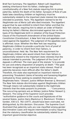 Brief Fact Summary. The Appellant, Robert Lalli (Appellant), seeking inheritance from his father, challenges the constitutionality of a New York statute requiring him to prove paternity, before the death of his father. Synopsis of Rule of Law. State laws classifying children on legitimacy must be substantially related to the important state interest the statute is intended to promote. Facts. The Appellant claimed to be the illegitimate son of Mario Lalli who died intestate. The Appellant argued that he was entitled to inherit from father and that the New York statute, requiring him to obtain an order of filiation during his father's lifetime, discriminated against him on the basis of his illegitimate birth in violation of the Equal Protection Clause of the Fourteenth Amendment of the United States Constitution (Constitution). A New York trial and appellate court ruled against the Appellant. The judgment of the appellate court is affirmed. Issue. Whether the New York law requiring illegitimate children to provide a particular form of proof of paternity, in order to inherit from their fathers, is unconstitutional. Held. No. The New York requirement for illegitimate children who would inherit from their fathers is substantially related to the important state interests that the statute intended to promote. The judgment of the Court of Appeals is affirmed. The main goal of the statute "is to provide for just and orderly disposition of property at death." This goal has been recognized as an important state interest. Proof of paternity becomes more difficult after the father's death. Therefore, the state also expressed an important interest in preventing "fraudulent claims of heirship and harassing litigation instituted by those seeking to establish themselves as illegitimate heirs." Dissent. Justice William Brennan (J. Brennan). The New York statute discriminates against illegitimate children "through means not substantially related to the legitimate interests that the state purports to promote . . . ." Concurrence. The concurring opinions are as follows: Justice Potter Stewart (J. Stewart). The ruling of the Supreme Court provides "authoritative guidance to the courts and legislatures of the several States. Justice Harry Blackmun (J. Blackmun). Trimble v. Gordon, 430 U.S. 762 (1977), should have been overruled, not distinguished, by this decision. Discussion. The Supreme Court illustrated that paternity suits are now classified among gender discrimination cases and require intermediate scrutiny requiring that the statutory classification be substantially related to an important governmental objective.