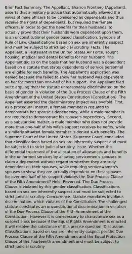 Brief Fact Summary. The Appellant, Sharron Frontiero (Appellant), asserts that a military practice that automatically allowed the wives of male officers to be considered as dependents and thus receive the rights of dependents, but required the female officers, in order to get the benefits for their husbands, to actually prove that their husbands were dependent upon them, is an unconstitutional gender based classification. Synopsis of Rule of Law. Classifications based on sex are inherently suspect and must be subject to strict judicial scrutiny. Facts. The Appellant, a lieutenant in the United States Air Force, sought housing, medical and dental benefits for her husband. The Appellant did so on the basis that her husband was a dependent based on a statute that states dependents of service personnel are eligible for such benefits. The Appellant's application was denied because she failed to show her husband was dependent on her for more than one-half of his support. The Appellant filed suite arguing that the statute unreasonably discriminated on the basis of gender in violation of the Due Process Clause of the Fifth Amendment of the United States Constitution (Constitution). The Appellant asserted the discriminatory impact was twofold. First, as a procedural matter, a female member is required to demonstrate her spouse's dependency, while a male member is not required to demonstrate his spouse's dependency. Second, as a substantive matter, a male member who does not provide more than one-half of his wife's support receives be nefits, while a similarly situated female member is denied such benefits. The Supreme Court of the United States (Supreme Court) concluded that classifications based on sex are inherently suspect and must be subjected to strict judicial scrutiny. Issue. Whether the differential treatment of the allocation of allowances and benefits in the uniformed services by allowing servicemen's spouses to claim a dependent without regard to whether they are truly dependent on their spouses, while requiring servicewomen's spouses to show they are actually dependent on their spouses for over one half of his support violates the Due Process Clause of the Fifth Amendment? Held. Reversed. The Due Process Clause is violated by this gender classification. Classifications based on sex are inherently suspect and must be subjected to strict judicial scrutiny. Concurrence. Statute mandates invidious discrimination, which violates of the Constitution. The challenged statute constitutes an unconstitutional discrimination in violation of the Due Process Clause of the Fifth Amendment of the Constitution. However it is unnecessary to characterize sex as a suspect class because if the Equal Rights Amendment is enacted it will resolve the substance of this precise question. Discussion. Classifications based on sex are inherently suspect per the Due Process Clause of the Fifth Amendment and the Equal Protection Clause of the Fourteenth amendment and must be subject to strict judicial scrutiny