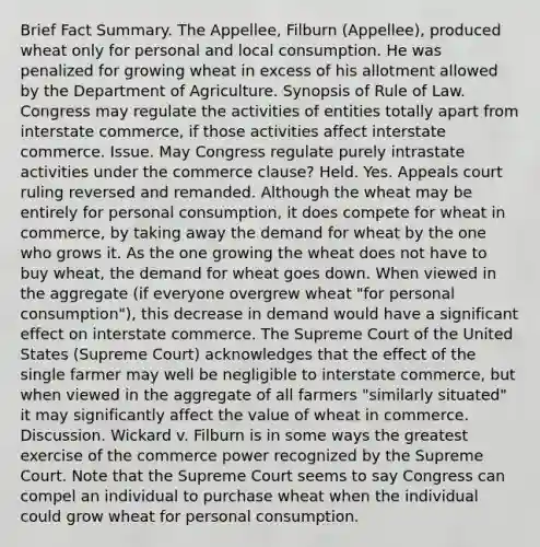 Brief Fact Summary. The Appellee, Filburn (Appellee), produced wheat only for personal and local consumption. He was penalized for growing wheat in excess of his allotment allowed by the Department of Agriculture. Synopsis of Rule of Law. Congress may regulate the activities of entities totally apart from interstate commerce, if those activities affect interstate commerce. Issue. May Congress regulate purely intrastate activities under the commerce clause? Held. Yes. Appeals court ruling reversed and remanded. Although the wheat may be entirely for personal consumption, it does compete for wheat in commerce, by taking away the demand for wheat by the one who grows it. As the one growing the wheat does not have to buy wheat, the demand for wheat goes down. When viewed in the aggregate (if everyone overgrew wheat "for personal consumption"), this decrease in demand would have a significant effect on interstate commerce. The Supreme Court of the United States (Supreme Court) acknowledges that the effect of the single farmer may well be negligible to interstate commerce, but when viewed in the aggregate of all farmers "similarly situated" it may significantly affect the value of wheat in commerce. Discussion. Wickard v. Filburn is in some ways the greatest exercise of the commerce power recognized by the Supreme Court. Note that the Supreme Court seems to say Congress can compel an individual to purchase wheat when the individual could grow wheat for personal consumption.