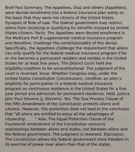 Brief Fact Summary. The Appellees, Diaz and others (Appellees), were denied enrollment into a federal insurance plan solely on the basis that they were not citizens of the United States. Synopsis of Rule of Law. The federal government may restrict aliens from receiving or qualifying for benefits enjoyed by United States citizens. Facts. The Appellees were denied enrollment in the Medicare Part B supplemental medical insurance program and therefore, challenge the constitutionality of this denial. Specifically, the Appellees challenge the requirement that aliens can only qualify for the federal medical insurance program if he or she becomes a permanent resident and resides in the United States for at least five years. The District Court held the eligibility condition to be unconstitutional. The judgment of the court is reversed. Issue. Whether Congress may, under the United States Constitution (Constitution), condition an alien's eligibility for participation in a federal medical insurance program on continuous residence in the United States for a five-year period and admission for permanent residence. Held. Justice John Paul Stevens (J. Stevens). Yes. The Due Process Clause of the Fifth Amendment of the Constitution protects aliens and citizens. However, this protection does not lead to the conclusion that "all aliens are entitled to enjoy all the advantages of citizenship . . . ." Also, The Equal Protection Clause of the Fourteenth Amendment of the Constitution concerns relationships between aliens and states, not between aliens and the federal government. The judgment is reversed. Discussion. The Constitution allows the federal government more freedom in its exercise of power over aliens then that of the states.