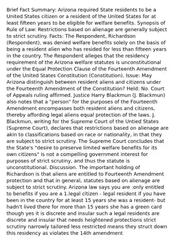 Brief Fact Summary: Arizona required State residents to be a United States citizen or a resident of the United States for at least fifteen years to be eligible for welfare benefits. Synopsis of Rule of Law: Restrictions based on alienage are generally subject to strict scrutiny. Facts: The Respondent, Richardson (Respondent), was denied welfare benefits solely on the basis of being a resident alien who has resided for less than fifteen years in the country. The Respondent alleges that the residency requirement of the Arizona welfare statutes is unconstitutional under the Equal Protection Clause of the Fourteenth Amendment of the United States Constitution (Constitution). Issue: May Arizona distinguish between resident aliens and citizens under the Fourteenth Amendment of the Constitution? Held: No. Court of Appeals ruling affirmed. Justice Harry Blackmun (J. Blackmun) also notes that a "person" for the purposes of the Fourteenth Amendment encompasses both resident aliens and citizens, thereby affording legal aliens equal protection of the laws. J. Blackmun, writing for the Supreme Court of the Untied States (Supreme Court), declares that restrictions based on alienage are akin to classifications based on race or nationality, in that they are subject to strict scrutiny. The Supreme Court concludes that the State's "desire to preserve limited welfare benefits for its own citizens" is not a compelling government interest for purposes of strict scrutiny, and thus the statute is unconstitutional. Discussion. The important holding of Richardson is that aliens are entitled to Fourteenth Amendment protection and that in general, statutes based on alienage are subject to strict scrutiny. Arizona law says you are :only entitled to benefits if you are a 1.legal citizen - legal resident if you have been in the country for at least 15 years she was a resident- but hadn't lived there for more than 15 years she has a green card though yes it is discrete and insular such a legal residents are discrete and insular that needs heightened protections strict scrutiny narrowly tailored less restricted means they struct down this residency as violates the 14th amendment