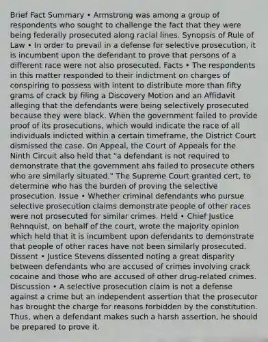 Brief Fact Summary • Armstrong was among a group of respondents who sought to challenge the fact that they were being federally prosecuted along racial lines. Synopsis of Rule of Law • In order to prevail in a defense for selective prosecution, it is incumbent upon the defendant to prove that persons of a different race were not also prosecuted. Facts • The respondents in this matter responded to their indictment on charges of conspiring to possess with intent to distribute more than fifty grams of crack by filing a Discovery Motion and an Affidavit alleging that the defendants were being selectively prosecuted because they were black. When the government failed to provide proof of its prosecutions, which would indicate the race of all individuals indicted within a certain timeframe, the District Court dismissed the case. On Appeal, the Court of Appeals for the Ninth Circuit also held that "a defendant is not required to demonstrate that the government ahs failed to prosecute others who are similarly situated." The Supreme Court granted cert, to determine who has the burden of proving the selective prosecution. Issue • Whether criminal defendants who pursue selective prosecution claims demonstrate people of other races were not prosecuted for similar crimes. Held • Chief Justice Rehnquist, on behalf of the court, wrote the majority opinion which held that it is incumbent upon defendants to demonstrate that people of other races have not been similarly prosecuted. Dissent • Justice Stevens dissented noting a great disparity between defendants who are accused of crimes involving crack cocaine and those who are accused of other drug-related crimes. Discussion • A selective prosecution claim is not a defense against a crime but an independent assertion that the prosecutor has brought the charge for reasons forbidden by the constitution. Thus, when a defendant makes such a harsh assertion, he should be prepared to prove it.