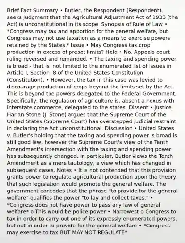 Brief Fact Summary • Butler, the Respondent (Respondent), seeks judgment that the Agricultural Adjustment Act of 1933 (the Act) is unconstitutional in its scope. Synopsis of Rule of Law • *Congress may tax and apportion for the general welfare, but Congress may not use taxation as a means to exercise powers retained by the States.* Issue • May Congress tax crop production in excess of preset limits? Held • No. Appeals court ruling reversed and remanded. • The taxing and spending power is broad - that is, not limited to the enumerated list of issues in Article I, Section: 8 of the United States Constitution (Constitution). • However, the tax in this case was levied to discourage production of crops beyond the limits set by the Act. This is beyond the powers delegated to the Federal Government. Specifically, the regulation of agriculture is, absent a nexus with interstate commerce, delegated to the states. Dissent • Justice Harlan Stone (J. Stone) argues that the Supreme Court of the United States (Supreme Court) has overstepped judicial restraint in declaring the Act unconstitutional. Discussion • United States v. Butler's holding that the taxing and spending power is broad is still good law, however the Supreme Court's view of the Tenth Amendment's intersection with the taxing and spending power has subsequently changed. In particular, Butler views the Tenth Amendment as a mere tautology, a view which has changed in subsequent cases. Notes • It is not contended that this provision grants power to regulate agricultural production upon the theory that such legislation would promote the general welfare. The government concedes that the phrase "to provide for the general welfare" qualifies the power "to lay and collect taxes." • *Congress does not have power to pass any law of general welfare* o This would be police power • Narrowest o Congress to tax in order to carry out one of its expressly enumerated powers, but not in order to provide for the general welfare • *Congress may exercise to tax BUT MAY NOT REGULATE*