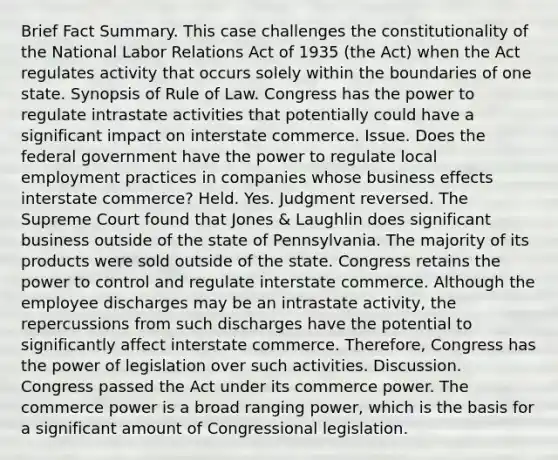 Brief Fact Summary. This case challenges the constitutionality of the National Labor Relations Act of 1935 (the Act) when the Act regulates activity that occurs solely within the boundaries of one state. Synopsis of Rule of Law. Congress has the power to regulate intrastate activities that potentially could have a significant impact on interstate commerce. Issue. Does the federal government have the power to regulate local employment practices in companies whose business effects interstate commerce? Held. Yes. Judgment reversed. The Supreme Court found that Jones & Laughlin does significant business outside of the state of Pennsylvania. The majority of its products were sold outside of the state. Congress retains the power to control and regulate interstate commerce. Although the employee discharges may be an intrastate activity, the repercussions from such discharges have the potential to significantly affect interstate commerce. Therefore, Congress has the power of legislation over such activities. Discussion. Congress passed the Act under its commerce power. The commerce power is a broad ranging power, which is the basis for a significant amount of Congressional legislation.