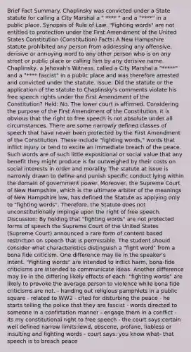 Brief Fact Summary. Chaplinsky was convicted under a State statute for calling a City Marshal a " **** " and a "****" in a public place. Synopsis of Rule of Law: "Fighting words" are not entitled to protection under the First Amendment of the United States Constitution (Constitution) Facts: A New Hampshire statute prohibited any person from addressing any offensive, derisive or annoying word to any other person who is on any street or public place or calling him by any derisive name. Chaplinsky, a Jehovah's Witness, called a City Marshal a "*****" and a "**** fascist" in a public place and was therefore arrested and convicted under the statute. Issue: Did the statute or the application of the statute to Chaplinsky's comments violate his free speech rights under the First Amendment of the Constitution? Held: No. The lower court is affirmed. Considering the purpose of the First Amendment of the Constitution, it is obvious that the right to free speech is not absolute under all circumstances. There are some narrowly defined classes of speech that have never been protected by the First Amendment of the Constitution. These include "fighting words," words that inflict injury or tend to excite an immediate breach of the peace. Such words are of such little expositional or social value that any benefit they might produce is far outweighed by their costs on social interests in order and morality. The statute at issue is narrowly drawn to define and punish specific conduct lying within the domain of government power. Moreover, the Supreme Court of New Hampshire, which is the ultimate arbiter of the meanings of New Hampshire law, has defined the Statute as applying only to "fighting words". Therefore, the Statute does not unconstitutionally impinge upon the right of free speech. Discussion: By holding that "fighting words" are not protected forms of speech the Supreme Court of the United States (Supreme Court) announced a rare form of content based restriction on speech that is permissible. The student should consider what characteristics distinguish a "fight word" from a bona fide criticism. One difference may lie in the speaker's intent. "Fighting words" are intended to inflict harm, bona-fide criticisms are intended to communicate ideas. Another difference may lie in the differing likely effects of each: "fighting words" are likely to provoke the average person to violence while bona fide criticisms are not. - handing out religious pamphlets in a public square - related to WW2 - cited for disturbing the peace - he starts telling the police that they are fascist - words directed to someone in a confirtation manner - engage them in a conflict - its my constitutional right to free speech - the court says:certain well defined narrow limits:lewd, obscene, profane, liabless or insulting and fighting words - court says: you know what- that speech is to breach peace