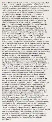 Brief Fact Summary. A city's Christmas display in a park located in the heart of the city's shopping district was held by the Supreme Court of the United States (Supreme Court) to not be in violation of the Establishment Clause of the United States Constitution (Constitution). Synopsis of Rule of Law. In this case, the inquiry must be on the display in the context of the Christmas season. Viewed in this context, the question is whether there is sufficient evidence to establish that the inclusion of the display is a purposeful or surreptitious effort to express some kind of governmental advocacy of a particular religious message. Facts. Each year, in cooperation with the downtown retail merchants' association, the City of Pawtucket, Rhode Island, erects a Christmas display as part of its observance of the Christmas holiday season. The display is situated in a park located in the heart of the city's shopping district and is owned by a nonprofit organization. The display reads, "SEASONS GREETINGS" and includes many figurines including Mary, Jesus and Joseph. Costs for erecting and maintaining the display are nominal to the city. The District Court held that the city's inclusion of the display violated the Establishment Clause of the Constitution and a divided panel of the First Circuit Court affirmed. Issue. Whether there is sufficient evidence to establish that the inclusion of the display is a purposeful or surreptitious effort to express some kind of governmental advocacy of a particular religious message? Held. No. Judgment of the First Circuit Court reversed. The Government has long recognized and subsidized holidays with religious significance. Rather than mechanically invalidating all governmental conduct or statutes that confer benefits or give special recognition to religion in general or to one special faith, the Supreme Court has scrutinized challenged legislation or official conduct to determine whether, in reality, it establishes a religion or religious faith, or tends to do so. In this case, the inquiry must be on the display in the context of the Christmas season. Viewed in this context, there is insufficient evidence to establish that the inclusion of the display is a purposeful or surreptitious effort to express some kind of governmental advocacy of a particular religious message. Here, whatever benefit to one faith or religion or to all religions, is indirect, remote and incidental. To forbid the use of this display, at the very time people are singing hymns and carols i n our public schools, is contrary to our history and our holdings. Dissent. The city's maintenance and display of these symbols cannot be squared with our prior cases. There is no evidence that the framers would have approved a Federal celebration of the Christmas holiday. The city's action is a coercive step toward establishing the sectarian preferences of the majority at the expense of the minority. The import of this decision is to encourage the use of such displays in a municipally-sponsored fashion, a setting where Christians feel constrained in acknowledging its symbolic meaning and where non-Christians feel alienated by its presence. Concurrence. There needs to be a clarification of the Establishment Clause of the Constitution. Further, the display at issue cannot be fairly understood as to convey a message of government endorsement of religion. Discussion. Interestingly, the majority upheld a Christmas display erected and maintained by a municipality and not being in violation of the Establishment Clause of the Constitution. This case shows how the Supreme Court looks at each challenge based on the Establishment Clause of the Constitution individually.