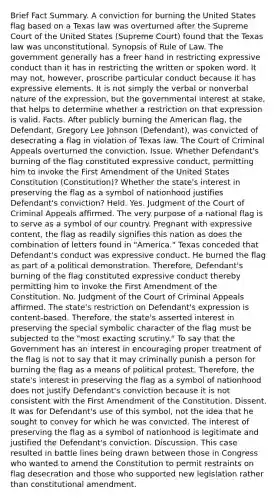 Brief Fact Summary. A conviction for burning the United States flag based on a Texas law was overturned after the Supreme Court of the United States (Supreme Court) found that the Texas law was unconstitutional. Synopsis of Rule of Law. The government generally has a freer hand in restricting expressive conduct than it has in restricting the written or spoken word. It may not, however, proscribe particular conduct because it has expressive elements. It is not simply the verbal or nonverbal nature of the expression, but the governmental interest at stake, that helps to determine whether a restriction on that expression is valid. Facts. After publicly burning the American flag, the Defendant, Gregory Lee Johnson (Defendant), was convicted of desecrating a flag in violation of Texas law. The Court of Criminal Appeals overturned the conviction. Issue. Whether Defendant's burning of the flag constituted expressive conduct, permitting him to invoke the First Amendment of the United States Constitution (Constitution)? Whether the state's interest in preserving the flag as a symbol of nationhood justifies Defendant's conviction? Held. Yes. Judgment of the Court of Criminal Appeals affirmed. The very purpose of a national flag is to serve as a symbol of our country. Pregnant with expressive content, the flag as readily signifies this nation as does the combination of letters found in "America." Texas conceded that Defendant's conduct was expressive conduct. He burned the flag as part of a political demonstration. Therefore, Defendant's burning of the flag constituted expressive conduct thereby permitting him to invoke the First Amendment of the Constitution. No. Judgment of the Court of Criminal Appeals affirmed. The state's restriction on Defendant's expression is content-based. Therefore, the state's asserted interest in preserving the special symbolic character of the flag must be subjected to the "most exacting scrutiny." To say that the Government has an interest in encouraging proper treatment of the flag is not to say that it may criminally punish a person for burning the flag as a means of political protest. Therefore, the state's interest in preserving the flag as a symbol of nationhood does not justify Defendant's conviction because it is not consistent with the First Amendment of the Constitution. Dissent. It was for Defendant's use of this symbol, not the idea that he sought to convey for which he was convicted. The interest of preserving the flag as a symbol of nationhood is legitimate and justified the Defendant's conviction. Discussion. This case resulted in battle lines being drawn between those in Congress who wanted to amend the Constitution to permit restraints on flag desecration and those who supported new legislation rather than constitutional amendment.