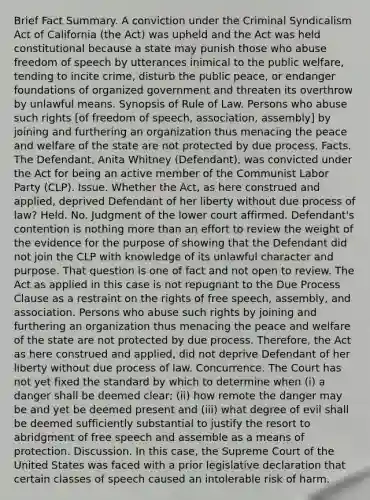 Brief Fact Summary. A conviction under the Criminal Syndicalism Act of California (the Act) was upheld and the Act was held constitutional because a state may punish those who abuse freedom of speech by utterances inimical to the public welfare, tending to incite crime, disturb the public peace, or endanger foundations of organized government and threaten its overthrow by unlawful means. Synopsis of Rule of Law. Persons who abuse such rights [of freedom of speech, association, assembly] by joining and furthering an organization thus menacing the peace and welfare of the state are not protected by due process. Facts. The Defendant, Anita Whitney (Defendant), was convicted under the Act for being an active member of the Communist Labor Party (CLP). Issue. Whether the Act, as here construed and applied, deprived Defendant of her liberty without due process of law? Held. No. Judgment of the lower court affirmed. Defendant's contention is nothing more than an effort to review the weight of the evidence for the purpose of showing that the Defendant did not join the CLP with knowledge of its unlawful character and purpose. That question is one of fact and not open to review. The Act as applied in this case is not repugnant to the Due Process Clause as a restraint on the rights of free speech, assembly, and association. Persons who abuse such rights by joining and furthering an organization thus menacing the peace and welfare of the state are not protected by due process. Therefore, the Act as here construed and applied, did not deprive Defendant of her liberty without due process of law. Concurrence. The Court has not yet fixed the standard by which to determine when (i) a danger shall be deemed clear; (ii) how remote the danger may be and yet be deemed present and (iii) what degree of evil shall be deemed sufficiently substantial to justify the resort to abridgment of free speech and assemble as a means of protection. Discussion. In this case, the Supreme Court of the United States was faced with a prior legislative declaration that certain classes of speech caused an intolerable risk of harm.