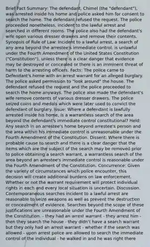 Brief Fact Summary: The defendant, Chimel (the "defendant"), was arrested inside his home and police asked him for consent to search the home. The defendant refused the request. The police proceeded nonetheless, incident to the lawful arrest and searched in different rooms. The police also had the defendant's wife open various dresser drawers and remove their contents. Synopsis of Rule of Law: Incident to a lawful arrest, a search of any area beyond the arrestee's immediate control, is unlawful under the Fourth Amendment of the United States Constitution ("Constitution"), unless there is a clear danger that evidence may be destroyed or concealed or there is an imminent threat of harm to the arresting officers. Facts: The police came to Defendant's home with an arrest warrant for an alleged burglary. The police asked permission to "look around" the house. The defendant refused the request and the police proceeded to search the home anyways. The police also made the defendant's wife remove contents of various dresser drawers. The police seized coins and medals which were later used to convict the defendant of burglary. Issue: Where a defendant is lawfully arrested inside his home, is a warrantless search of the area beyond the defendant's immediate control constitutional? Held: Any search in an arrestee's home beyond arrestee's person and the area within his immediate control is unreasonable under the Fourth Amendment of the Constitution. Dissent: Where there is probable cause to search and there is a clear danger that the items which are the subject of the search may be removed prior to police obtaining a search warrant, a warrantless search of the area beyond an arrestee's immediate control is reasonable under the Fourth Amendment of the Constitution. Concurrence: Given the variety of circumstances which police encounter, this decision will create additional burdens on law enforcement. Whether or not the warrant requirement will protect individual rights in each and every local situation is uncertain. Discussion. Contemporaneous searches incident to a lawful arrest are reasonable to seize weapons as well as prevent the destruction or concealment of evidence. Searches beyond the scope of these justifications are unreasonable under the Fourth Amendment of the Constitution. - they had an arrest warrant - they arrest him - then they search the house - they didn't have a search warrant but they only had an arrest warrant - whether if the search was allowed - upon arrest police are allowed to search the immediate control of the individual - he walked in and he was right there