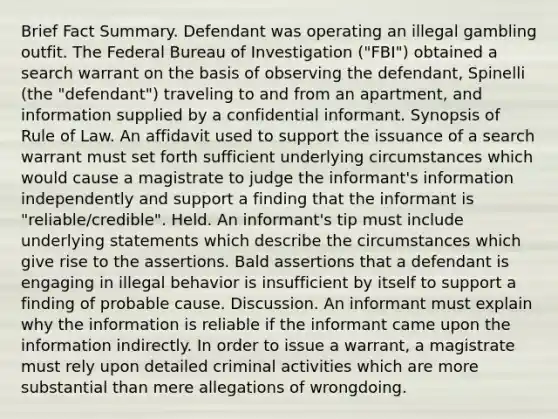 Brief Fact Summary. Defendant was operating an illegal gambling outfit. The Federal Bureau of Investigation ("FBI") obtained a search warrant on the basis of observing the defendant, Spinelli (the "defendant") traveling to and from an apartment, and information supplied by a confidential informant. Synopsis of Rule of Law. An affidavit used to support the issuance of a search warrant must set forth sufficient underlying circumstances which would cause a magistrate to judge the informant's information independently and support a finding that the informant is "reliable/credible". Held. An informant's tip must include underlying statements which describe the circumstances which give rise to the assertions. Bald assertions that a defendant is engaging in illegal behavior is insufficient by itself to support a finding of probable cause. Discussion. An informant must explain why the information is reliable if the informant came upon the information indirectly. In order to issue a warrant, a magistrate must rely upon detailed criminal activities which are more substantial than mere allegations of wrongdoing.