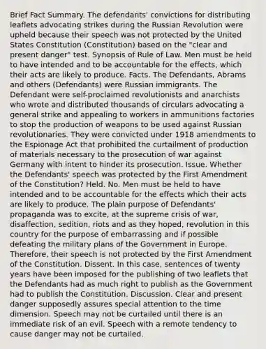 Brief Fact Summary. The defendants' convictions for distributing leaflets advocating strikes during the Russian Revolution were upheld because their speech was not protected by the United States Constitution (Constitution) based on the "clear and present danger" test. Synopsis of Rule of Law. Men must be held to have intended and to be accountable for the effects, which their acts are likely to produce. Facts. The Defendants, Abrams and others (Defendants) were Russian immigrants. The Defendant were self-proclaimed revolutionists and anarchists who wrote and distributed thousands of circulars advocating a general strike and appealing to workers in ammunitions factories to stop the production of weapons to be used against Russian revolutionaries. They were convicted under 1918 amendments to the Espionage Act that prohibited the curtailment of production of materials necessary to the prosecution of war against Germany with intent to hinder its prosecution. Issue. Whether the Defendants' speech was protected by the First Amendment of the Constitution? Held. No. Men must be held to have intended and to be accountable for the effects which their acts are likely to produce. The plain purpose of Defendants' propaganda was to excite, at the supreme crisis of war, disaffection, sedition, riots and as they hoped, revolution in this country for the purpose of embarrassing and if possible defeating the military plans of the Government in Europe. Therefore, their speech is not protected by the First Amendment of the Constitution. Dissent. In this case, sentences of twenty years have been imposed for the publishing of two leaflets that the Defendants had as much right to publish as the Government had to publish the Constitution. Discussion. Clear and present danger supposedly assures special attention to the time dimension. Speech may not be curtailed until there is an immediate risk of an evil. Speech with a remote tendency to cause danger may not be curtailed.