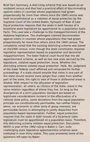 Brief Fact Summary. A districting scheme that was based on an outdated census and that had a practical effect of discriminating against voters in counties whose populations had grown proportionally far more than others since the 1900 census was held unconstitutional as a violation of equal protection by the Supreme Court of the United States. Synopsis of Rule of Law. Equal protection requires that the seats in both houses of a bicameral state legislature be apportioned on a population basis. Facts. This case was a challenge to the malapportionment of the Alabama legislature. The challengers claimed discrimination against voters in counties whose populations that had grown proportionally far more than others since the 1900 census. The complaints noted that the existing districting scheme was based on the1900 census, even though the state constitution required legislative representation based on population and decennial reapportionment. The lower federal court found that the old apportionment scheme, as well as two new ones devised by the legislature, violated equal protection. Issue. Whether this districting scheme violates equal protection. Held. Yes. Judgment of the lower federal court affirmed and remanded for further proceedings. If a state should provide that votes in one part of the state should receive more weight than votes from another part of the state, the right to vote of those in disfavored areas is diluted. With respect to the allocation of legislative representation, all voters, as citizens of the state, stand in the same relation regardless of where they live. So long as the divergences of a strict population standard are based on legitimate considerations incident to the effectuation of a rational state policy, some deviations from the equal population principle are constitutionally permissible, but neither history alone, nor economic or other sorts of group interests, are permissible factors in attempting to justify disparities from population-based representation. Further, equal protection requires that the seats in both houses of a bicameral state legislature must be apportioned on a population basis. Therefore, this districting scheme violates equal protection. Discussion. Within a year of the 1962 ruling in Baker v. Carr, suits challenging state legislative apportionment schemes were instituted in over thirty states. This case answered some of the questions left open by Baker.