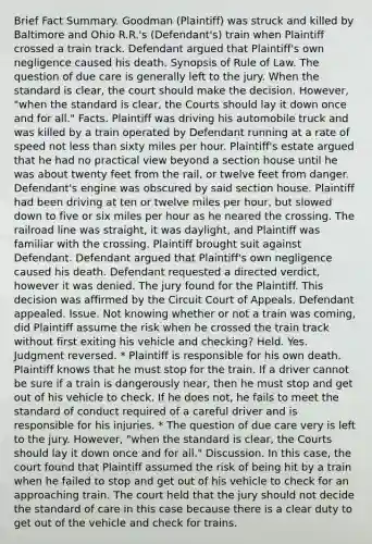 Brief Fact Summary. Goodman (Plaintiff) was struck and killed by Baltimore and Ohio R.R.'s (Defendant's) train when Plaintiff crossed a train track. Defendant argued that Plaintiff's own negligence caused his death. Synopsis of Rule of Law. The question of due care is generally left to the jury. When the standard is clear, the court should make the decision. However, "when the standard is clear, the Courts should lay it down once and for all." Facts. Plaintiff was driving his automobile truck and was killed by a train operated by Defendant running at a rate of speed not less than sixty miles per hour. Plaintiff's estate argued that he had no practical view beyond a section house until he was about twenty feet from the rail, or twelve feet from danger. Defendant's engine was obscured by said section house. Plaintiff had been driving at ten or twelve miles per hour, but slowed down to five or six miles per hour as he neared the crossing. The railroad line was straight, it was daylight, and Plaintiff was familiar with the crossing. Plaintiff brought suit against Defendant. Defendant argued that Plaintiff's own negligence caused his death. Defendant requested a directed verdict, however it was denied. The jury found for the Plaintiff. This decision was affirmed by the Circuit Court of Appeals. Defendant appealed. Issue. Not knowing whether or not a train was coming, did Plaintiff assume the risk when he crossed the train track without first exiting his vehicle and checking? Held. Yes. Judgment reversed. * Plaintiff is responsible for his own death. Plaintiff knows that he must stop for the train. If a driver cannot be sure if a train is dangerously near, then he must stop and get out of his vehicle to check. If he does not, he fails to meet the standard of conduct required of a careful driver and is responsible for his injuries. * The question of due care very is left to the jury. However, "when the standard is clear, the Courts should lay it down once and for all." Discussion. In this case, the court found that Plaintiff assumed the risk of being hit by a train when he failed to stop and get out of his vehicle to check for an approaching train. The court held that the jury should not decide the standard of care in this case because there is a clear duty to get out of the vehicle and check for trains.