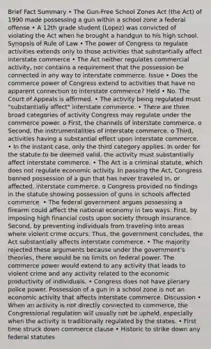 Brief Fact Summary • The Gun-Free School Zones Act (the Act) of 1990 made possessing a gun within a school zone a federal offense • A 12th grade student (Lopez) was convicted of violating the Act when he brought a handgun to his high school. Synopsis of Rule of Law • The power of Congress to regulate activities extends only to those activities that substantially affect interstate commerce • The Act neither regulates commercial activity, nor contains a requirement that the possession be connected in any way to interstate commerce. Issue • Does the commerce power of Congress extend to activities that have no apparent connection to interstate commerce? Held • No. The Court of Appeals is affirmed. • The activity being regulated must "substantially affect" interstate commerce. • There are three broad categories of activity Congress may regulate under the commerce power. o First, the channels of interstate commerce. o Second, the instrumentalities of interstate commerce. o Third, activities having a substantial effect upon interstate commerce. • In the instant case, only the third category applies. In order for the statute to be deemed valid, the activity must substantially affect interstate commerce. • The Act is a criminal statute, which does not regulate economic activity. In passing the Act, Congress banned possession of a gun that has never traveled in, or affected, interstate commerce. o Congress provided no findings in the statute showing possession of guns in schools affected commerce. • The federal government argues possessing a firearm could affect the national economy in two ways. First, by imposing high financial costs upon society through insurance. Second, by preventing individuals from traveling into areas where violent crime occurs. Thus, the government concludes, the Act substantially affects interstate commerce. • The majority rejected these arguments because under the government's theories, there would be no limits on federal power. The commerce power would extend to any activity that leads to violent crime and any activity related to the economic productivity of individuals. • Congress does not have plenary police power. Possession of a gun in a school zone is not an economic activity that affects interstate commerce. Discussion • When an activity is not directly connected to commerce, the Congressional regulation will usually not be upheld, especially when the activity is traditionally regulated by the states. • First time struck down commerce clause • Historic to strike down any federal statutes