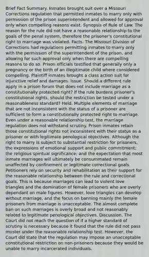 Brief Fact Summary. Inmates brought suit over a Missouri Corrections regulation that permitted inmates to marry only with permission of the prison superintendent and allowed for approval only when compelling reasons exist. Synopsis of Rule of Law. The reason for the rule did not have a reasonable relationship to the goals of the penal system, therefore the prisoner's constitutional right to marriage was violated. Facts. The Missouri Division of Corrections had regulations permitting inmates to marry only with the permission of the superintendent of the prison, and allowing for such approval only when there are compelling reasons to do so. Prison officials testified that generally only a pregnancy or the birth of an illegitimate child where considered compelling. Plaintiff inmates brought a class action suit for injunctive relief and damages. Issue. Should a different rule apply in a prison forum that does not include marriage as a constitutionally protected right? If the rule burdens prisoner's constitutional rights, should the restriction be tested under a reasonableness standard? Held. Multiple elements of marriage that are not inconsistent with the status of a prisoner are sufficient to form a constitutionally protected right to marriage. Even under a reasonable relationship test, the marriage regulation does not withstand scrutiny. Prison inmates retain those constitutional rights not inconsistent with their status as a prisoner or with legitimate penological objectives. Although the right to marry is subject to substantial restriction for prisoners, the expressions of emotional support and public commitment; the religious spiritual significance; and the expectation that most inmate marriages will ultimately be consummated remain unaffected by confinement or legitimate correctional goals. Petitioners rely on security and rehabilitation as their support for the reasonable relationship between the rule and correctional goals. This is because marriages can lead to violent love triangles and the domination of female prisoners who are overly dependant on male figures. However, love triangles can develop without marriage, and the focus on banning mainly the female prisoners from marriage is unacceptable. The almost complete ban on such marriages is overly broad and not reasonably related to legitimate penological objectives. Discussion. The Court did not reach the question of if a higher standard of scrutiny is necessary because it found that the rule did not pass muster under the reasonable relationship test. However, the Court did state that the regulation may impose an unacceptable constitutional restriction on non-prisoners because they would be unable to marry incarcerated individuals.