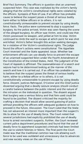 Brief Fact Summary. The officers in question shot an unarmed suspected felon. This case was instituted by the victim's family alleging that the victim's constitutional rights were violated by the officers. Synopsis of Rule of Law. If an officer has probable cause to believe the suspect poses a threat of <a href='https://www.questionai.com/knowledge/km4FA253Yt-serious-bodily-harm' class='anchor-knowledge'>serious bodily harm</a> either to fellow officers or to others, it is not constitutionally unreasonable to prevent escape by using <a href='https://www.questionai.com/knowledge/kDK35iKv1W-deadly-force' class='anchor-knowledge'>deadly force</a>. Facts. The police were summoned to stop a suspected burglary. As the police arrived, Victim was seen fleeing the scene of the alleged burglary. An officer saw Victim, and could see that Victim possessed no weapon, and yelled at him to stop. Victim continued to climb the wall to escape at which point he was shot and killed. Victim's father brought this action seeking damages for a violation of the Victim's constitutional rights. The judge found the officer's actions were constitutional. The Appellate Court reversed and the State appealed. Issue. Whether law enforcement officials can use deadly force to prevent the escape of an unarmed suspected felon under the Fourth Amendment of the Constitution of the United States. Held. The judgment of the Court of Appeals is affirmed. The reasonableness of a <a href='https://www.questionai.com/knowledge/kPfKtvRw6i-search-and-seizure' class='anchor-knowledge'>search and seizure</a> had to be determined looking at the manner of the search and how it is carried out. If an officer has probable cause to believe that the suspect poses the threat of serious bodily harm, either to a fellow officer or to others, it is not constitutionally unreasonable to prevent escape by using deadly force. Dissent. Justices Rehnquist, O'Connor and the Chief Justice dissented arguing that a deadly seizure analysis should conduct a careful balance between the public interest and the nature of the intrusion on the individual in question. The dissent argued that burglary was a serious felony and that fore used could be found to be justified. The dissent criticized the majority for crafting a decision that would allow second guessing of police without providing the officers with adequate guidance on how to proceed in the future. Discussion. The Court ruled that the State has not advanced an interest more important than the suspect's life to allow for the use of deadly force. The Court noted that several jurisdictions had explicitly prohibited the use of deadly force to arrest nonviolent suspects. Further, the Court reviewed current police department procedures and found that the use of deadly force to apprehend suspected criminals had been limited the use to violent felonies or felons. The final point the Court made was that the traditional common law rule allowing such force to be used was outdated and unnecessary due to advances and new society views on the use of force.