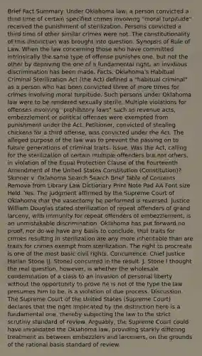 Brief Fact Summary. Under Oklahoma law, a person convicted a third time of certain specified crimes involving "moral turpitude" received the punishment of sterilization. Persons convicted a third time of other similar crimes were not. The constitutionality of this distinction was brought into question. Synopsis of Rule of Law. When the law concerning those who have committed intrinsically the same type of offense punishes one, but not the other by depriving the one of a fundamental right, an invidious discrimination has been made. Facts. Oklahoma's Habitual Criminal Sterilization Act (the Act) defined a "habitual criminal" as a person who has been convicted three of more times for crimes involving moral turpitude. Such persons under Oklahoma law were to be rendered sexually sterile. Multiple violations for offenses involving "prohibitory laws" such as revenue acts, embezzlement or political offenses were exempted from punishment under the Act. Petitioner, convicted of stealing chickens for a third offense, was convicted under the Act. The alleged purpose of the law was to prevent the passing on to future generations of criminal traits. Issue. Was the Act, calling for the sterilization of certain multiple offenders but not others, in violation of the Equal Protection Clause of the Fourteenth Amendment of the United States Constitution (Constitution)? Skinner v. Oklahoma Search Search Brief Table of Contents Remove from Library Law Dictionary Print Note Pad AA Font size Held. Yes. The judgment affirmed by the Supreme Court of Oklahoma that the vasectomy be performed is reversed. Justice William Douglas stated sterilization of repeat offenders of grand larceny, with immunity for repeat offenders of embezzlement, is an unmistakable discrimination. Oklahoma has put forward no proof, nor do we have any basis to conclude, that traits for crimes resulting in sterilization are any more inheritable than are traits for crimes exempt from sterilization. The right to procreate is one of the most basic civil rights. Concurrence. Chief Justice Harlan Stone (J. Stone) concurred in the result. J. Stone I thought the real question, however, is whether the wholesale condemnation of a class to an invasion of personal liberty without the opportunity to prove he is not of the type the law presumes him to be, is a violation of due process. Discussion. The Supreme Court of the United States (Supreme Court) declares that the right implicated by the distinction here is a fundamental one, thereby subjecting the law to the strict scrutiny standard of review. Arguably, the Supreme Court could have invalidated the Oklahoma law, providing starkly differing treatment as between embezzlers and larceners, on the grounds of the rational basis standard of review.