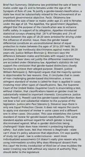 Brief Fact Summary. Oklahoma law prohibited the sale of beer to males under age 21 and to females under the age of 18. Synopsis of Rule of Law. To justify a gender-based classification, a state law must be substantially related to the achievement of an important governmental objective. Facts. Oklahoma law prohibited the sale of beer to males under age 21 and to females under the age of 18. The Appellee, the government (Appellee), alleged that the purpose of the classification was to enhance traffic safety. In support of its allegation, Appellee introduced statistical surveys showing that .18 % of females and .2% of males between the ages of 18-20 were arrested for driving under the influence of alcohol. Issue. Does the gender based differential constitute an unconstitutional denial of equal protection to males between the ages of 18 to 20? Held. No. Oklahoma's law invidiously discriminates against males 18-20 years old. Justice William Brennan (J. Brennan) says the difference between males and females with respect to the purchase of beer does not justify the differential treatment they are accorded under Oklahoma law. Appellee's statistics do not support the conclusion that gender-based distinctions closely function to achieve their alleged purpose. Dissent. Justice William Rehnquist (J. Rehnquist) argues that the majority opinion is objectionable for two reasons. One, it concludes that in cases of men challenging gender-based discrimination, a more stringent standard of review is called for than is applied in cases involving most other types of classifications. Two, the Supreme Court of the United States (Supreme Court) is enunciating a test, without citation, that classifications based on gender must be substantially related to important interests. Concurrence. Justice Lewis Powell (J. Powell) said this gender-based classification does not bear a fair and substantial relation to the purpose of the legislation. Justice John Paul Stevens (J. Stevens) says there is only one Equal Protection Clause. It does not require the courts to apply one standard of review in some cases and a different one in other cases. Discussion. This case establishes the current standard of review for gender-based classifications. The same standard applies without regard for which gender is being discriminated against. What is gender distinction being challenged? State does have interest n protecting highway safety - but state loses. Not that interest is illegitmate - state can't show it's policy advances that objecitves. Crt says quality of study not good - law is underinclusive - want more individualized assessments Crt doesn't really give reason why its using intermediate scrutiny Why does Rhenquist dissent from this case? He thinks introduction of third tier of view muddies the water Creating new SOR without any source of authority They should defer to the legislature