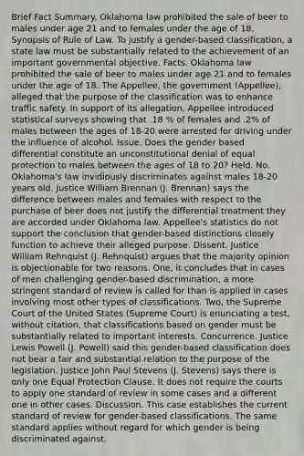 Brief Fact Summary. Oklahoma law prohibited the sale of beer to males under age 21 and to females under the age of 18. Synopsis of Rule of Law. To justify a gender-based classification, a state law must be substantially related to the achievement of an important governmental objective. Facts. Oklahoma law prohibited the sale of beer to males under age 21 and to females under the age of 18. The Appellee, the government (Appellee), alleged that the purpose of the classification was to enhance traffic safety. In support of its allegation, Appellee introduced statistical surveys showing that .18 % of females and .2% of males between the ages of 18-20 were arrested for driving under the influence of alcohol. Issue. Does the gender based differential constitute an unconstitutional denial of equal protection to males between the ages of 18 to 20? Held. No. Oklahoma's law invidiously discriminates against males 18-20 years old. Justice William Brennan (J. Brennan) says the difference between males and females with respect to the purchase of beer does not justify the differential treatment they are accorded under Oklahoma law. Appellee's statistics do not support the conclusion that gender-based distinctions closely function to achieve their alleged purpose. Dissent. Justice William Rehnquist (J. Rehnquist) argues that the majority opinion is objectionable for two reasons. One, it concludes that in cases of men challenging gender-based discrimination, a more stringent standard of review is called for than is applied in cases involving most other types of classifications. Two, the Supreme Court of the United States (Supreme Court) is enunciating a test, without citation, that classifications based on gender must be substantially related to important interests. Concurrence. Justice Lewis Powell (J. Powell) said this gender-based classification does not bear a fair and substantial relation to the purpose of the legislation. Justice John Paul Stevens (J. Stevens) says there is only one Equal Protection Clause. It does not require the courts to apply one standard of review in some cases and a different one in other cases. Discussion. This case establishes the current standard of review for gender-based classifications. The same standard applies without regard for which gender is being discriminated against.