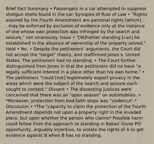 Brief Fact Summary • Passengers in a car attempted to suppress shotgun shells found in the car. Synopsis of Rule of Law • "Rights assured by the Fourth Amendment are personal rights [which] . . . may be enforced by exclusion of evidence only at the instance of one whose own protection was infringed by the search and seizure," not vicariously. Issue • "[W]hether standing [can] be established in the absence of ownership of the property seized." Held • No. • Despite the petitioners' arguments, the Court did not accept the "target" theory, and reaffirmed Jones v. United States. The petitioners had no standing. • The Court further distinguished from Jones in that the petitioners did no have "a legally sufficient interest in a place other than his own home." • The petitioners "could [not] legitimately expect privacy in the areas which were the subject of the search and seizure each sought to contest." Dissent • The dissenting justices were concerned that there was an "open season" on automobiles. • *Moreover, protection from bad-faith stops was "undercut".* Discussion • *The "capacity to claim the protection of the Fourth Amendment depends not upon a property right in the invaded place, but upon whether the person who claims* Possible harm could follow from the approach to standing in Rakas' Gives PO opportunity, arguably incentive, to violate the rights of A to get evidence against B when B has no standing.