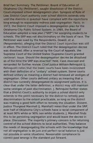 Brief Fact Summary. The Petitioner, Board of Education of Oklahoma City (Petitioner), sought dissolution of the District Court-imposed school desegregation plan. Synopsis of Rule of Law. District Court authority over school districts extends only until the districts in question have complied with the injunctions long enough to reasonably redress past segregation. Facts. In 1972, the District Court imposed a desegregation plan for the Oklahoma City Public School System. In 1985, the Board of Education adopted a new plan ("SRP") for assigning students to schools. The SRP was not discriminatory on the basis of race. The Petitioner was sued by the Respondents, Dowell, et al. (Respondents), alleging that the District Court injunction was still in effect. The District Court ruled that the desegregation decree was dissolved. After a reversal by the Court of Appeals, the Supreme Court of the United States (Supreme Court) granted certiorari. Issue. Should the desegregation decree be dissolved as of the time the SRP was enacted? Held. Case reversed and remanded for further review. Chief Justice William Rehnquist (J. Rehnquist) notes that the lower courts have been inconsistent with their definition of a "unitary" school system. Some courts defined unitary as meaning a district had removed all vestiges of segregation. Other courts defined unitary as meaning that a district has currently desegregated its assignment policies. It is clear that under the latter definition, a district may still maintain some vestiges of past discrimination. J. Rehnquist further states that a District Court's authority to enjoin a school district only extends to the point necessary for the district to remedy past discrimination to the extent practicable, as long as the district was making a good faith effort to remedy the situation. Dissent. Justice Thurgood Marshall (J. Marshall) notes that under the SRP, over half of Oklahoma City's schools have a racial component of at least 90% white or 90% non-white students. J. Marshall finds this to be persisting segregation and would leave the decree in place. Discussion. The majority's primary concern is for returning control of the school districts to local authorities. They balance the needs of desegregating the schools with the knowledge that not all segregation is de jure and perfect racial balance is just not possible in some situations. Reasonable compliance to correct past wrongs is the standard put forward.