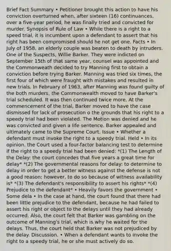 Brief Fact Summary • Petitioner brought this action to have his conviction overturned when, after sixteen (16) continuances, over a five-year period, he was finally tried and convicted for murder. Synopsis of Rule of Law • While there is a right to a speed trial, it is incumbent upon a defendant to assert that his right has been compromised should he not get one. Facts • In July of 1958, an elderly couple was beaten to death by intruders. One of the Suspects, Willie Barker. They were indicted on September 15th of that same year, counsel was appointed and the Commonweath decided to try Manning first to obtain a conviction before trying Barker. Manning was tried six times, the first four of which were fraught with mistakes and resulted in new trials. In February of 1963, after Manning was found guilty of the both murders, the Commonwealth moved to have Barker's trial scheduled. It was then continued twice more. At the commencement of the trial, Barker moved to have the case dismissed for lack of prosecution o the grounds that his right to a speedy trial had been violated. The Motion was denied and he was convicted and given a life sentence. Barker appealed and ultimately came to the Supreme Court. Issue • Whether a defendant must invoke the right to a speedy trial. Held • In its opinion, the Court used a four-factor balancing test to determine if the right to a speedy trial had been denied: *(1) The Length of the Delay: the court concedes that five years a great time for delay* *(2) The governmental reasons for delay: to determine to delay in order to get a better witness against the defense is not a good reason; however, to do so because of witness availability is* *(3) The defendant's responsibility to assert his rights* *(4) Prejudice to the defendant* • Heavily favors the government • Some dela • In the case at hand, the court found that there had been little prejudice to the defendant, because he had failed to assert his right or object to the delays until they had already occurred. Also, the court felt that Barker was gambling on the outcome of Manning's trial, which is why he waited for the delays. Thus, the court held that Barker was not prejudiced by the delay. Discussion. • When a defendant wants to invoke the right to a speedy trial, he or she must actively do so.