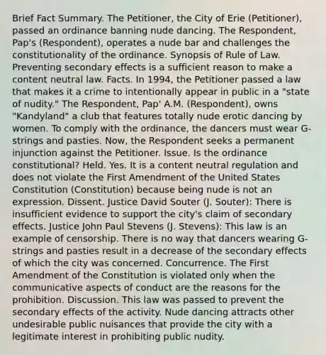 Brief Fact Summary. The Petitioner, the City of Erie (Petitioner), passed an ordinance banning nude dancing. The Respondent, Pap's (Respondent), operates a nude bar and challenges the constitutionality of the ordinance. Synopsis of Rule of Law. Preventing secondary effects is a sufficient reason to make a content neutral law. Facts. In 1994, the Petitioner passed a law that makes it a crime to intentionally appear in public in a "state of nudity." The Respondent, Pap' A.M. (Respondent), owns "Kandyland" a club that features totally nude erotic dancing by women. To comply with the ordinance, the dancers must wear G-strings and pasties. Now, the Respondent seeks a permanent injunction against the Petitioner. Issue. Is the ordinance constitutional? Held. Yes. It is a content neutral regulation and does not violate the First Amendment of the United States Constitution (Constitution) because being nude is not an expression. Dissent. Justice David Souter (J. Souter): There is insufficient evidence to support the city's claim of secondary effects. Justice John Paul Stevens (J. Stevens): This law is an example of censorship. There is no way that dancers wearing G-strings and pasties result in a decrease of the secondary effects of which the city was concerned. Concurrence. The First Amendment of the Constitution is violated only when the communicative aspects of conduct are the reasons for the prohibition. Discussion. This law was passed to prevent the secondary effects of the activity. Nude dancing attracts other undesirable public nuisances that provide the city with a legitimate interest in prohibiting public nudity.