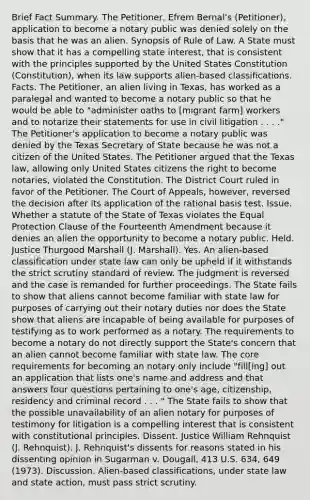 Brief Fact Summary. The Petitioner, Efrem Bernal's (Petitioner), application to become a notary public was denied solely on the basis that he was an alien. Synopsis of Rule of Law. A State must show that it has a compelling state interest, that is consistent with the principles supported by the United States Constitution (Constitution), when its law supports alien-based classifications. Facts. The Petitioner, an alien living in Texas, has worked as a paralegal and wanted to become a notary public so that he would be able to "administer oaths to [migrant farm] workers and to notarize their statements for use in civil litigation . . . ." The Petitioner's application to become a notary public was denied by the Texas Secretary of State because he was not a citizen of the United States. The Petitioner argued that the Texas law, allowing only United States citizens the right to become notaries, violated the Constitution. The District Court ruled in favor of the Petitioner. The Court of Appeals, however, reversed the decision after its application of the rational basis test. Issue. Whether a statute of the State of Texas violates the Equal Protection Clause of the Fourteenth Amendment because it denies an alien the opportunity to become a notary public. Held. Justice Thurgood Marshall (J. Marshall). Yes. An alien-based classification under state law can only be upheld if it withstands the strict scrutiny standard of review. The judgment is reversed and the case is remanded for further proceedings. The State fails to show that aliens cannot become familiar with state law for purposes of carrying out their notary duties nor does the State show that aliens are incapable of being available for purposes of testifying as to work performed as a notary. The requirements to become a notary do not directly support the State's concern that an alien cannot become familiar with state law. The core requirements for becoming an notary only include "fill[ing] out an application that lists one's name and address and that answers four questions pertaining to one's age, citizenship, residency and criminal record . . . " The State fails to show that the possible unavailability of an alien notary for purposes of testimony for litigation is a compelling interest that is consistent with constitutional principles. Dissent. Justice William Rehnquist (J. Rehnquist). J. Rehnquist's dissents for reasons stated in his dissenting opinion in Sugarman v. Dougall, 413 U.S. 634, 649 (1973). Discussion. Alien-based classifications, under state law and state action, must pass strict scrutiny.