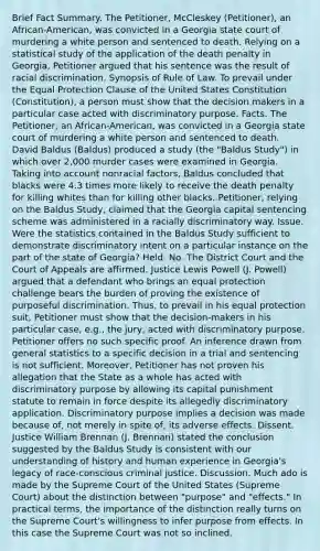 Brief Fact Summary. The Petitioner, McCleskey (Petitioner), an African-American, was convicted in a Georgia state court of murdering a white person and sentenced to death. Relying on a statistical study of the application of the death penalty in Georgia, Petitioner argued that his sentence was the result of racial discrimination. Synopsis of Rule of Law. To prevail under the Equal Protection Clause of the United States Constitution (Constitution), a person must show that the decision makers in a particular case acted with discriminatory purpose. Facts. The Petitioner, an African-American, was convicted in a Georgia state court of murdering a white person and sentenced to death. David Baldus (Baldus) produced a study (the "Baldus Study") in which over 2,000 murder cases were examined in Georgia. Taking into account nonracial factors, Baldus concluded that blacks were 4.3 times more likely to receive the death penalty for killing whites than for killing other blacks. Petitioner, relying on the Baldus Study, claimed that the Georgia capital sentencing scheme was administered in a racially discriminatory way. Issue. Were the statistics contained in the Baldus Study sufficient to demonstrate discriminatory intent on a particular instance on the part of the state of Georgia? Held. No. The District Court and the Court of Appeals are affirmed. Justice Lewis Powell (J. Powell) argued that a defendant who brings an equal protection challenge bears the burden of proving the existence of purposeful discrimination. Thus, to prevail in his equal protection suit, Petitioner must show that the decision-makers in his particular case, e.g., the jury, acted with discriminatory purpose. Petitioner offers no such specific proof. An inference drawn from general statistics to a specific decision in a trial and sentencing is not sufficient. Moreover, Petitioner has not proven his allegation that the State as a whole has acted with discriminatory purpose by allowing its capital punishment statute to remain in force despite its allegedly discriminatory application. Discriminatory purpose implies a decision was made because of, not merely in spite of, its adverse effects. Dissent. Justice William Brennan (J. Brennan) stated the conclusion suggested by the Baldus Study is consistent with our understanding of history and human experience in Georgia's legacy of race-conscious criminal justice. Discussion. Much ado is made by the Supreme Court of the United States (Supreme Court) about the distinction between "purpose" and "effects." In practical terms, the importance of the distinction really turns on the Supreme Court's willingness to infer purpose from effects. In this case the Supreme Court was not so inclined.