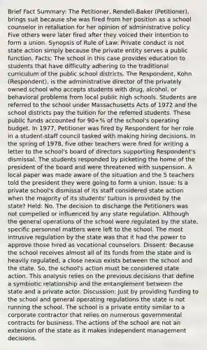 Brief Fact Summary: The Petitioner, Rendell-Baker (Petitioner), brings suit because she was fired from her position as a school counselor in retaliation for her opinion of administrative policy. Five others were later fired after they voiced their intention to form a union. Synopsis of Rule of Law: Private conduct is not state action simply because the private entity serves a public function. Facts: The school in this case provides education to students that have difficulty adhering to the traditional curriculum of the public school districts. The Respondent, Kohn (Respondent), is the administrative director of the privately owned school who accepts students with drug, alcohol, or behavioral problems from local public high schools. Students are referred to the school under Massachusetts Acts of 1972 and the school districts pay the tuition for the referred students. These public funds accounted for 90+% of the school's operating budget. In 1977, Petitioner was fired by Respondent for her role in a student-staff council tasked with making hiring decisions. In the spring of 1978, five other teachers were fired for writing a letter to the school's board of directors supporting Respondent's dismissal. The students responded by picketing the home of the president of the board and were threatened with suspension. A local paper was made aware of the situation and the 5 teachers told the president they were going to form a union. Issue: Is a private school's dismissal of its staff considered state action when the majority of its students' tuition is provided by the state? Held: No. The decision to discharge the Petitioners was not compelled or influenced by any state regulation. Although the general operations of the school were regulated by the state, specific personnel matters were left to the school. The most intrusive regulation by the state was that it had the power to approve those hired as vocational counselors. Dissent: Because the school receives almost all of its funds from the state and is heavily regulated, a close nexus exists between the school and the state. So, the school's action must be considered state action. This analysis relies on the previous decisions that define a symbiotic relationship and the entanglement between the state and a private actor. Discussion: Just by providing funding to the school and general operating regulations the state is not running the school. The school is a private entity similar to a corporate contractor that relies on numerous governmental contracts for business. The actions of the school are not an extension of the state as it makes independent management decisions.