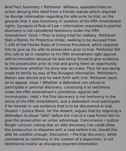 Brief Fact Summary • Petitioner, Williams, appealed from an action denying him relief from a Florida statute which required he divulge information regarding his alibi prior to trial, on the grounds that it was testimony in violation of his Fifth Amendment rights. Synopsis of Rule of Law • Information requested in pretrial discovery is not considered testimony under the Fifth Amendment. Facts • Prior to being tried for robbery, Petitioner filed a Motion for Protective Order, seeking to be excused from 1.200 of the Florida Rules of Criminal Procedure, which required him to give up his alibi to prosecutors prior to trial. Petitioner felt this rule to be in violation to his Fifth Amendment right against self-incrimination because he was being forced to give evidence to the prosecution prior to trial and giving them an opportunity to determine whether his story was accurate. Thus he was being made to testify by way of the divulged information. Petitioner's Motion was denied and he went forth with trial. Petitioner went on to appeal. Issue • Whether a defendant can refuse to participate in pre-trial discovery, construing it as testimony under the Fifth Amendment's prohibition against self-incrimination. Held • Pre-Trial discovery is not testimony in the sense of the Fifth Amendment, and a defendant must participate if he intends to use evidence that is to be discovered at trial. Dissent • Justice Black, for the dissent, argues that by requiring a defendant to plead "alibi" before the trial of a case forces him to give the prosecution an unfair advantage. Concurrence • Justice Burger concurs, noting that an alibi discovery rule could allow the prosecution to dispense with a case before trial, should the alibi be credible enough. Discussion • Pre-trial discovery, while considered as testimony in the context of a deposition, is not testimonial insofar as divulging required information.