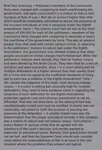 Brief Fact Summary • Petitioners members of the Communist Party were charged with conspiring to teach overthrowing the government, and were unsuccessful in a motion to reduce bail. Synopsis of Rule of Law • Bail set an amount higher than that which would be reasonably calculated to assure the presence of the accused individuals at trial is excessive under the Eighth Amendment. Facts • The District Court had set bail at the fixed amount of 50,000 for each of the petitioners, members of the Communist Party charged with conspiring to advocate or teach the overthrow of the government by force. This was an amount greater than that used with certain serious crimes. In objecting to the petitioners' motions to reduce bail under the Eighth Amendment, the government only showed evidence that other people convicted on similar charges had forfeited bail. When the petitioners' motions were denied, they filed for habeas corpus and were denied by the Ninth Circuit. They then filed for a writ of certiorari and were successful. Issue • Is a court setting bail for multiple defendants at a higher amount than that usually fixed for a crime and not applying the traditional standards of fixing bail to each one a violation of the Eighth Amendment? Held • Yes. Vacate the judgment of the lower court denying habeas corpus. • If a court is setting bail unusually high for multiple defendants, they need to have evidence come in regarding the situations of each defendant for the Eighth Amendment protection against cruel and inhuman punishment to not be affronted. That was not done here, so the setting of bail was constitutionally invalid and must be rectified. It clearly was not reasonably calculated to fulfill the purpose of assuring the presence of the defendant. • A smaller matter here was the determination that the proper procedural remedy in this situation was a motion to reduce bail not habeas corpus. Concurrence • Justice Robert H. Jackson wrote that he agreed with the substance of the court's decision and merely wanted to elaborate on procedural issues. Namely, that grand juries should not set bail, and that the Supreme Court should only consider cases where the reasonableness of bail is at issue in the rare situation where the problems they present are typical.