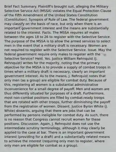 Brief Fact Summary. Plaintiff's brought suit, alleging the Military Selective Service Act (MSSA) violates the Equal Protection Clause of the Fifth Amendment of the United States Constitution (Constitution). Synopsis of Rule of Law. The federal government may classify on the basis of race, but only when there is an important government interest and the means are substantially related to the interest. Facts. The MSSA requires all males between the ages 18 to 26 to register with the Selective Service. The purpose of the MSSA is to allow the armed services to select men in the event that a military draft is necessary. Women are not required to register with the Selective Service. Issue. May the federal government require only males to register with the Selective Service? Held. Yes. Justice William Rehnquist (J. Rehnquist) writes for the majority, noting that the primary objective for the MSSA is to provide a supply of combat troops in times when a military draft is necessary, clearly an important government interest. As to the means, J. Rehnquist notes that only men (as a group) are eligible for combat duty. Because of this, registering all women is a substantial administrative inconvenience for a small degree of payoff. Men and women are thus differently situated for purposes of a draft. Furthermore, most non-combat positions are filled by combat-ready troops that are rotated with other troops, further diminishing the payoff from the registration of women. Dissent. Justice Byron White (J. White) dissents, arguing that there are jobs that can be performed by persons ineligible for combat duty. As such, there is no reason that Congress cannot recruit women for these positions. Discussion. Again, J. Rehnquist does not use the intermediate scrutiny terminology, although it may clearly be applied to the case at bar. There is an important government interest (providing for a draft) and a substantially related means to achieve the interest (requiring only men to register, where only men are eligible for combat as a group).