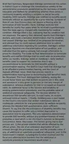 Brief Fact Summary. Respondent Eldridge commenced this action in District Court to challenge the constitutional validity of the administrative procedures established by the Secretary of Health Education and Welfare for establishing whether there exists a continuing disability entitling a recipient to Social Security Disability (SSD) benefits. Eldridge was notified his benefits would terminate without an opportunity for a prior hearing. Synopsis of Rule of Law. Due Process does not require a hearing prior to termination of SSD benefits. Facts. Eldridge received SSD benefits for nearly four years when he received a questionnaire from the state agency charged with monitoring his medical condition. Eldridge filled it out, indicating that his condition had not improved. The agency then obtained reports from Eldridge's doctors, and made a tentative determination that his disability had ceased. Eldridge was notified of the proposed termination, and advised that he could request additional time to submit additional information regarding his condition. Eldridge's written response disputed one characterization of his condition, and indicated that the agency already had enough information to prove his disability. The made its final determination to terminate benefits and notified Eldridge that he could seek reconsideration within six months. Eldridge relied on Goldberg v. Kelly (welfare benefits case) to support his contention that it was unconstitutional to terminate his SSD benefits without a pretermination hearing. The District Court held that Eldridge had to be afforded a pretermination hearing, and the Court of Appeals affirmed. Issue. Does due process require a pretermination hearing prior to discontinuing SSD benefits? Held. No. Reversed. The Court distinguished Goldberg, saying the crucial factor there was that welfare recipients are in dire need, and assistance is only given to persons on the very margin of subsistence; whereas eligibility for SSD is not based on financial need. An additional factor is the fairness and reliability of existing pretermination procedures, and the probable value of additional procedural safeguards. The decision whether to discontinue SSD benefits will turn, in most cases, on routine, unbiased medical reports. Finally, Goldberg was in part based on the Court's conclusion that written submissions were an inadequate substitute for oral presentation by welfare recipients; whereas the detailed SSD questionnaires were sufficient. Dissent. To say that the discontinuance of disability benefits may cause the recipient to suffer only a limited deprivation is speculative and no argument. The very legislative determination to provide SSD benefits, without any predetermination of need, presumes a need which is not this Court's function to denigrate. Concurrence. None. Discussion. The factors giving rise to due process are: 1] the private interest that will be affected by the official action; the risk of an erroneous deprivation of such interest through the procedures used, and the probable value, if any, of additional or substitute procedural safeguards; and 3] the Government's interest, including the function involved and the fiscal and administrative burdens that the additional or substitute procedural requirement would entail.