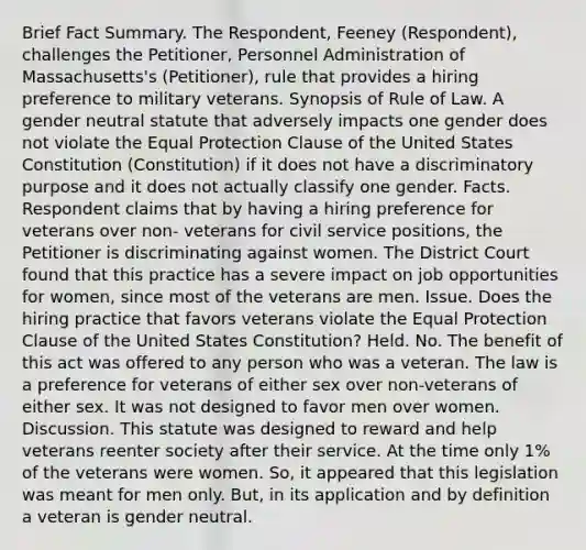 Brief Fact Summary. The Respondent, Feeney (Respondent), challenges the Petitioner, Personnel Administration of Massachusetts's (Petitioner), rule that provides a hiring preference to military veterans. Synopsis of Rule of Law. A gender neutral statute that adversely impacts one gender does not violate the Equal Protection Clause of the United States Constitution (Constitution) if it does not have a discriminatory purpose and it does not actually classify one gender. Facts. Respondent claims that by having a hiring preference for veterans over non- veterans for civil service positions, the Petitioner is discriminating against women. The District Court found that this practice has a severe impact on job opportunities for women, since most of the veterans are men. Issue. Does the hiring practice that favors veterans violate the Equal Protection Clause of the United States Constitution? Held. No. The benefit of this act was offered to any person who was a veteran. The law is a preference for veterans of either sex over non-veterans of either sex. It was not designed to favor men over women. Discussion. This statute was designed to reward and help veterans reenter society after their service. At the time only 1% of the veterans were women. So, it appeared that this legislation was meant for men only. But, in its application and by definition a veteran is gender neutral.